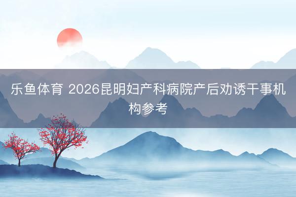 乐鱼体育 2026昆明妇产科病院产后劝诱干事机构参考
