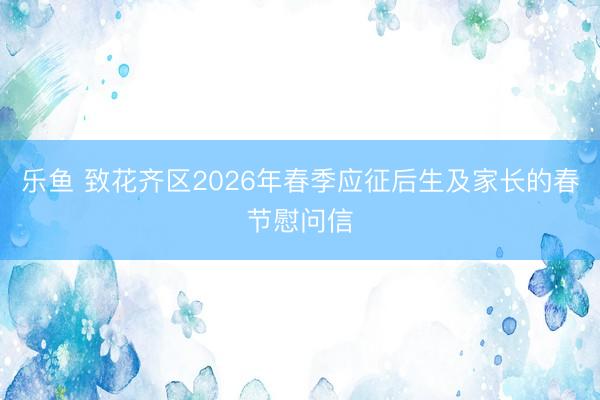 乐鱼 致花齐区2026年春季应征后生及家长的春节慰问信