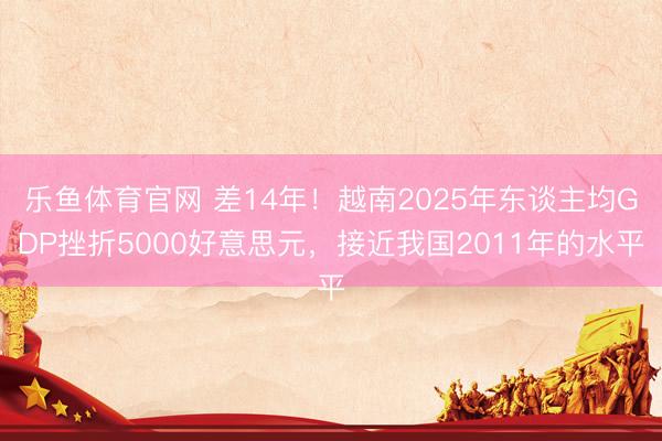 乐鱼体育官网 差14年!越南2025年东谈主均GDP挫折5000好意思元,接近我国2011年的水平