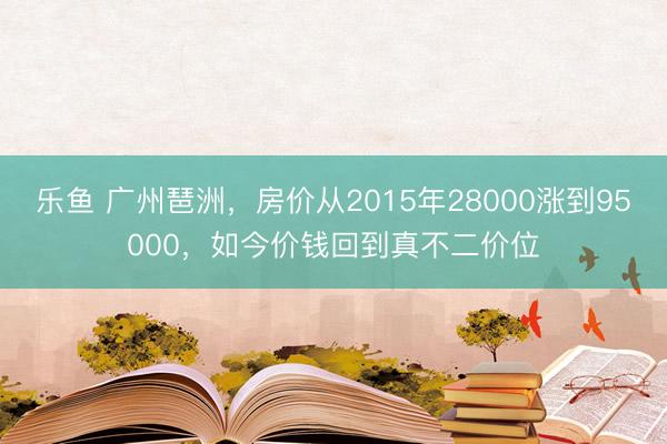 乐鱼 广州琶洲，房价从2015年28000涨到95000，如今价钱回到真不二价位