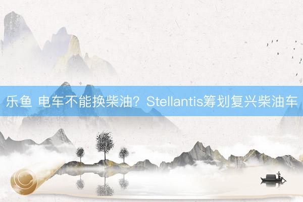乐鱼 电车不能换柴油？Stellantis筹划复兴柴油车