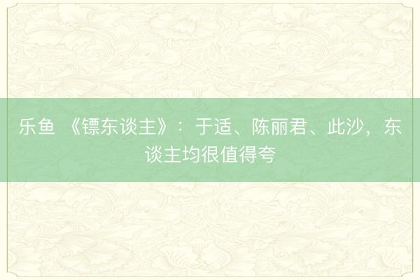 乐鱼 《镖东谈主》：于适、陈丽君、此沙，东谈主均很值得夸