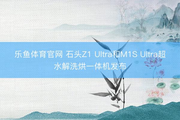 乐鱼体育官网 石头Z1 Ultra和M1S Ultra超水解洗烘一体机发布