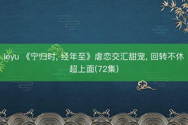 leyu 《宁归时， 经年至》虐恋交汇甜宠， 回转不休超上面(72集)