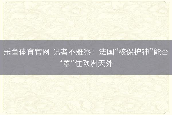 乐鱼体育官网 记者不雅察:法国“核保护神”能否“罩”住欧洲天外