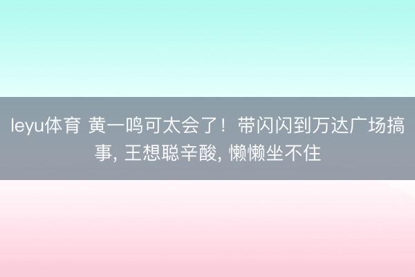 leyu体育 黄一鸣可太会了!带闪闪到万达广场搞事, 王想聪辛酸, 懒懒坐不住