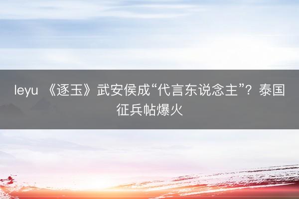 leyu 《逐玉》武安侯成“代言东说念主”?泰国征兵帖爆火