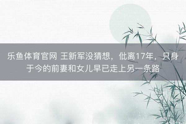 乐鱼体育官网 王新军没猜想,仳离17年,只身于今的前妻和女儿早已走上另一条路