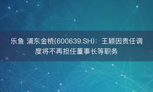 乐鱼 浦东金桥(600639.SH)：王颖因责任调度将不再担任董事长等职务
