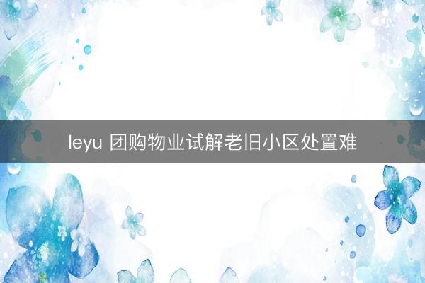 leyu 团购物业试解老旧小区处置难