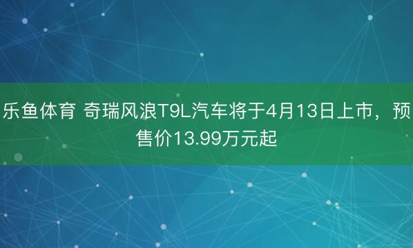 乐鱼体育 奇瑞风浪T9L汽车将于4月13日上市，预售价13.99万元起