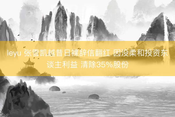 leyu 张雪凯越昔日裸辞信翻红 因没柔和投资东谈主利益 清除35%股份