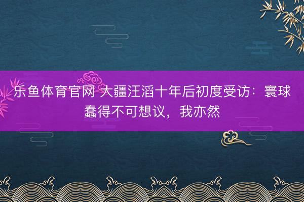 乐鱼体育官网 大疆汪滔十年后初度受访：寰球蠢得不可想议，我亦然