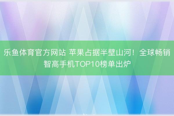 乐鱼体育官方网站 苹果占据半壁山河!全球畅销智高手机TOP10榜单出炉