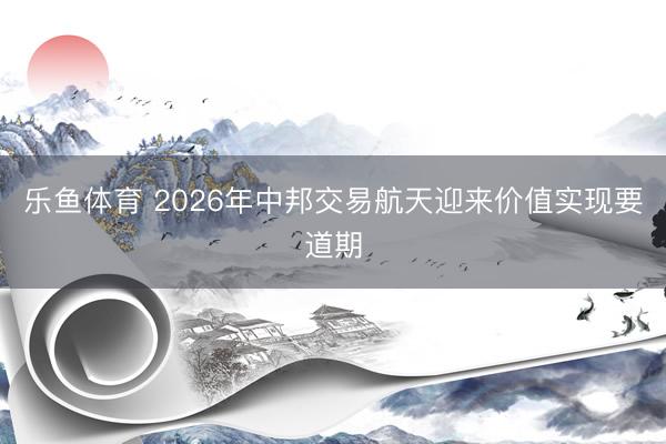 乐鱼体育 2026年中邦交易航天迎来价值实现要道期