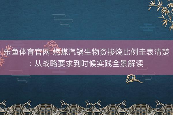 乐鱼体育官网 燃煤汽锅生物资掺烧比例圭表清楚: 从战略要求到时候实践全景解读