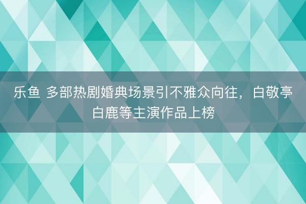 乐鱼 多部热剧婚典场景引不雅众向往，白敬亭白鹿等主演作品上榜
