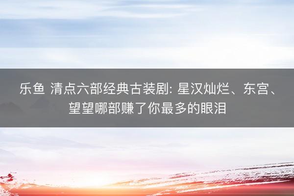 乐鱼 清点六部经典古装剧: 星汉灿烂、东宫、望望哪部赚了你最多的眼泪