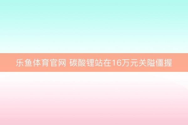乐鱼体育官网 碳酸锂站在16万元关隘僵握