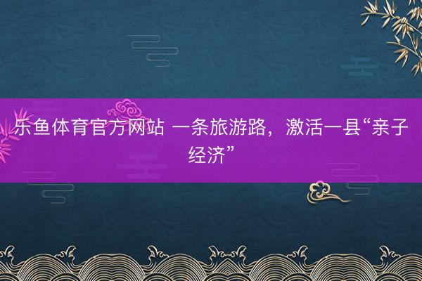 乐鱼体育官方网站 一条旅游路，激活一县“亲子经济”