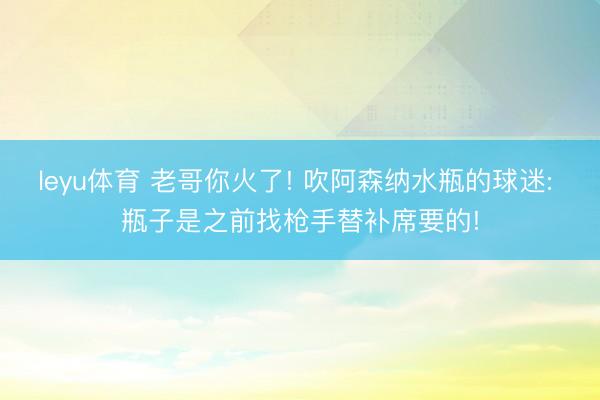 leyu体育 老哥你火了! 吹阿森纳水瓶的球迷: 瓶子是之前找枪手替补席要的!