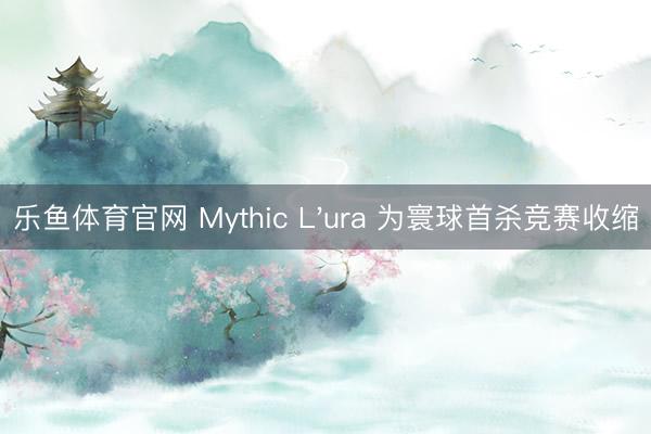 乐鱼体育官网 Mythic L'ura 为寰球首杀竞赛收缩