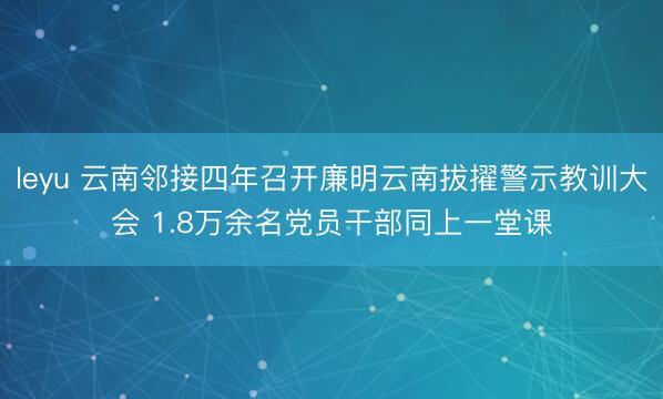 leyu 云南邻接四年召开廉明云南拔擢警示教训大会 1.8万余名党员干部同上一堂课