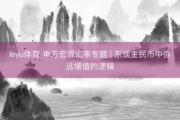 leyu体育 申万宏源汇率专题 | 东谈主民币中弥远增值的逻辑