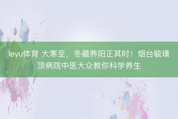 leyu体育 大寒至，冬藏养阳正其时！烟台毓璜顶病院中医大众教你科学养生