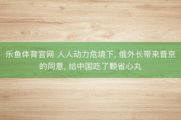 乐鱼体育官网 人人动力危境下， 俄外长带来普京的同意， 给中国吃了颗省心丸