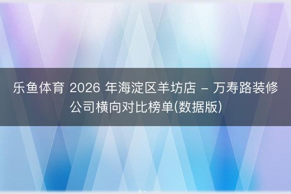乐鱼体育 2026 年海淀区羊坊店 - 万寿路装修公司横向对比榜单(数据版)