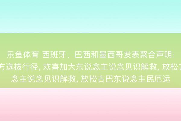 乐鱼体育 西班牙、巴西和墨西哥发表聚合声明: 号召就缓解古巴地方选拔行径， 欢喜加大东说念主说念见识解救， 放松古巴东说念主民厄运