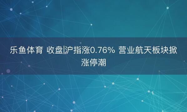 乐鱼体育 收盘|沪指涨0.76% 营业航天板块掀涨停潮