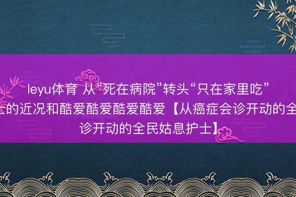 leyu体育 从“死在病院”转头“只在家里吃”居家姑息护士的近况和酷爱酷爱酷爱酷爱【从癌症会诊开动的全民姑息护士】