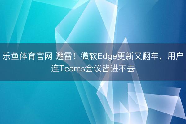 乐鱼体育官网 避雷！微软Edge更新又翻车，用户连Teams会议皆进不去