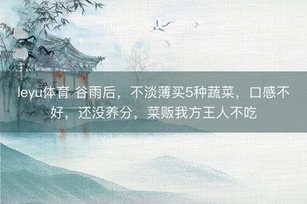 leyu体育 谷雨后，不淡薄买5种蔬菜，口感不好，还没养分，菜贩我方王人不吃