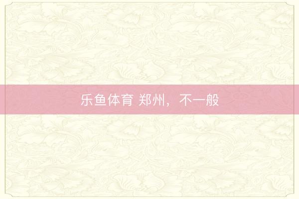 乐鱼体育 郑州，不一般