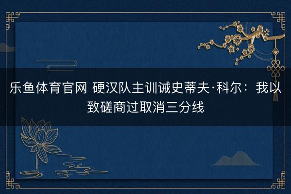 乐鱼体育官网 硬汉队主训诫史蒂夫·科尔：我以致磋商过取消三分线