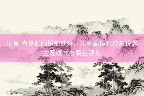 乐鱼 青岛配眼镜那处好，儿童配镜和成东说念主配镜的分裂在那处