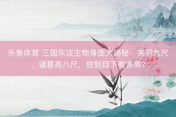 乐鱼体育 三国东谈主物身庞大揭秘：关羽九尺、诸葛亮八尺，放到目下有多高？