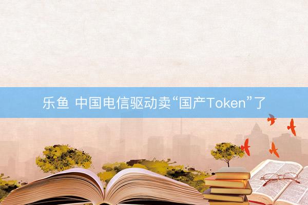 乐鱼 中国电信驱动卖“国产Token”了