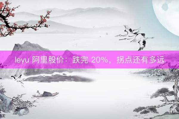 leyu 阿里股价：跌完 20%，拐点还有多远