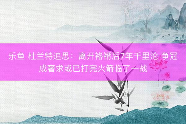乐鱼 杜兰特追思：离开袼褙后7年千里沦 争冠成奢求或已打完火箭临了一战