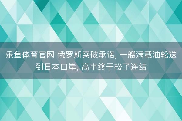 乐鱼体育官网 俄罗斯突破承诺, 一艘满载油轮送到日本口岸, 高市终于松了连结