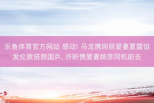 乐鱼体育官方网站 感动! 马龙携绚丽爱妻夏露馅发伦敦搭救国乒, 许昕携爱妻姚彦同机前去