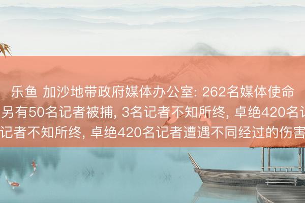 乐鱼 加沙地带政府媒体办公室: 262名媒体使命者在以军作为中遭难， 另有50名记者被捕， 3名记者不知所终， 卓绝420名记者遭遇不同经过的伤害