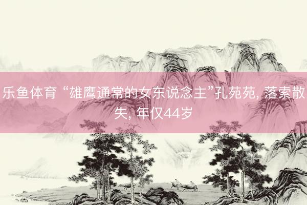 乐鱼体育 “雄鹰通常的女东说念主”孔苑苑， 落索散失， 年仅44岁