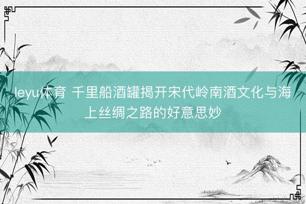 leyu体育 千里船酒罐揭开宋代岭南酒文化与海上丝绸之路的好意思妙