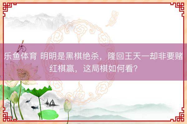 乐鱼体育 明明是黑棋绝杀，隆回王天一却非要赌红棋赢，这局棋如何看？