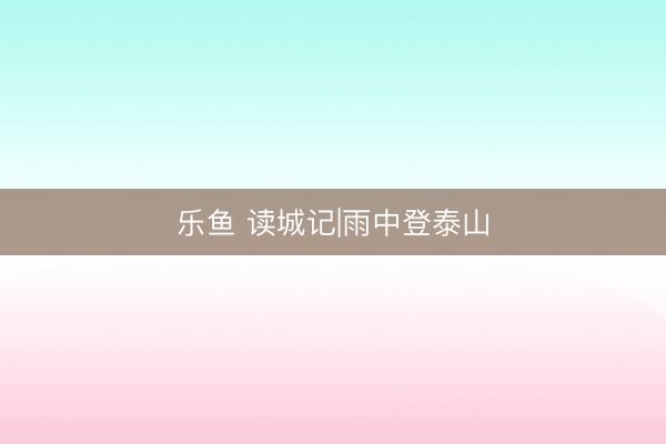 乐鱼 读城记|雨中登泰山